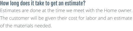 How long does it take to get an estimate? Estimates are done at the time we meet with the Home owner. The customer will be given their cost for labor and an estimate of the materials needed.
