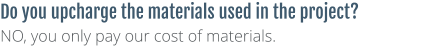 Do you upcharge the materials used in the project? NO, you only pay our cost of materials.