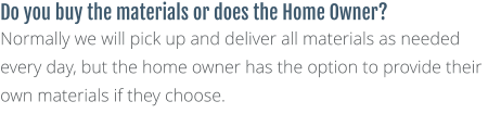 Do you buy the materials or does the Home Owner? Normally we will pick up and deliver all materials as needed every day, but the home owner has the option to provide their own materials if they choose.