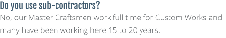 Do you use sub-contractors? No, our Master Craftsmen work full time for Custom Works and many have been working here 15 to 20 years.