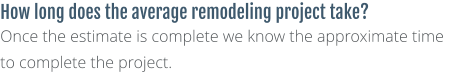 How long does the average remodeling project take? Once the estimate is complete we know the approximate time to complete the project.